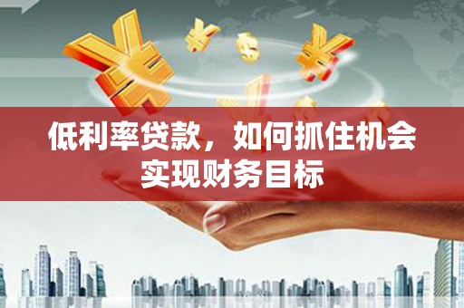 竹山低利率贷款，如何抓住机会实现财务目标