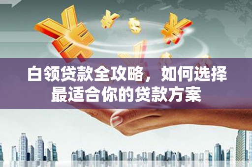 竹山白领贷款全攻略，如何选择最适合你的贷款方案
